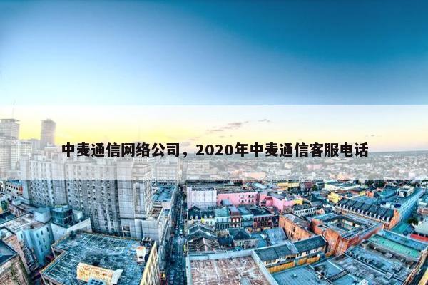 中麦通信网络公司，2020年中麦通信客服电话