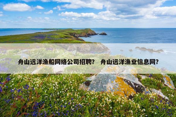 舟山远洋渔船网络公司招聘？ 舟山远洋渔业信息网？