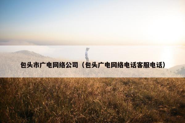 包头市广电网络公司（包头广电网络电话客服电话）