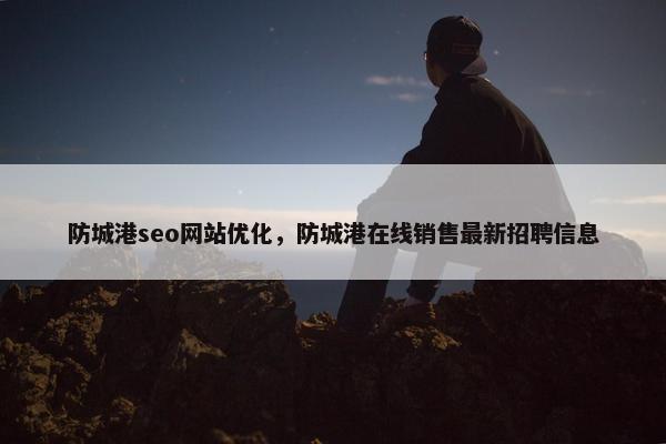防城港seo网站优化，防城港在线销售最新招聘信息