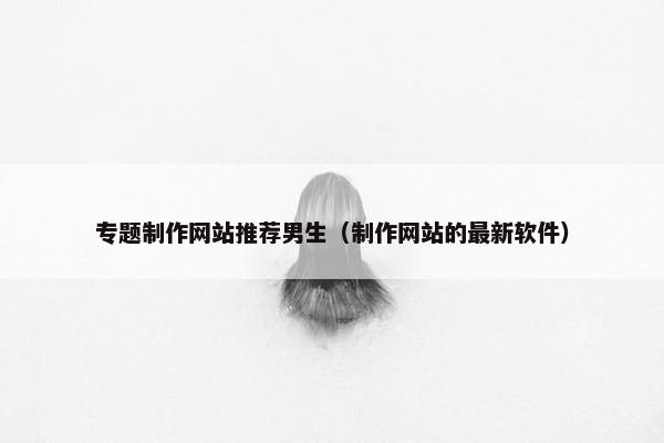 专题制作网站推荐男生（制作网站的最新软件）