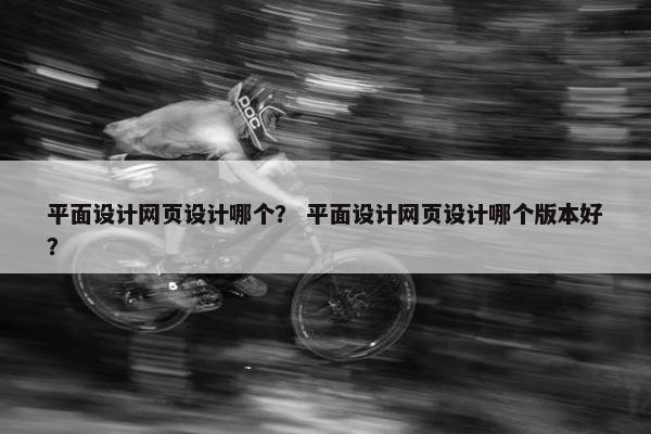 平面设计网页设计哪个？ 平面设计网页设计哪个版本好？