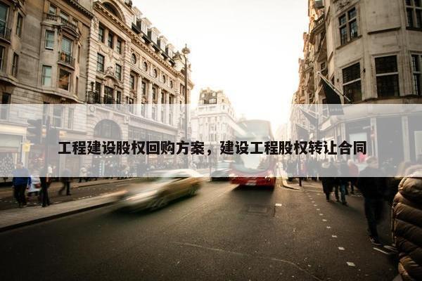 工程建设股权回购方案，建设工程股权转让合同
