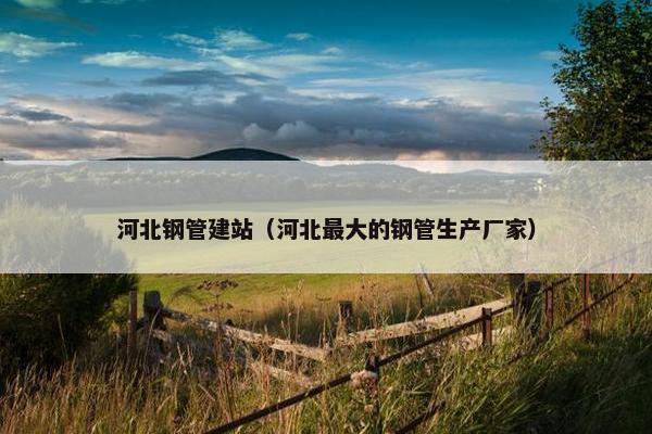 河北钢管建站（河北最大的钢管生产厂家）