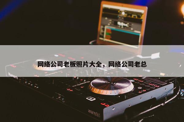 网络公司老板照片大全，网络公司老总