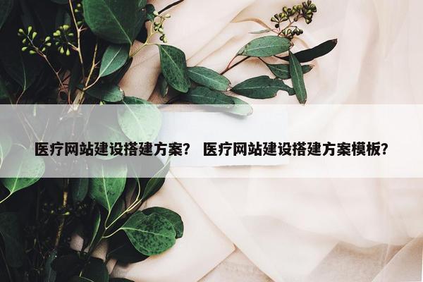 医疗网站建设搭建方案？ 医疗网站建设搭建方案模板？