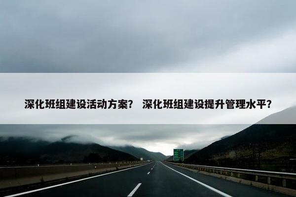 深化班组建设活动方案？ 深化班组建设提升管理水平？