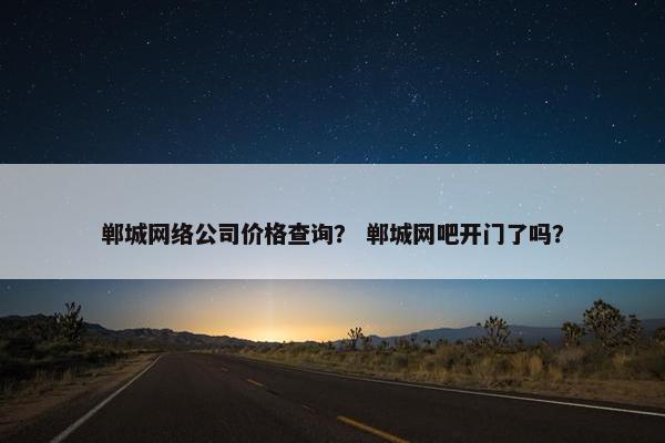 郸城网络公司价格查询？ 郸城网吧开门了吗？