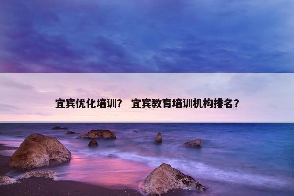 宜宾优化培训？ 宜宾教育培训机构排名？