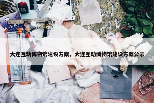 大连互动博物馆建设方案，大连互动博物馆建设方案公示