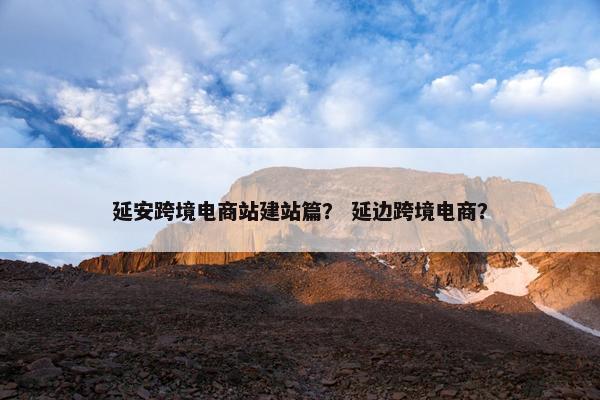 延安跨境电商站建站篇？ 延边跨境电商？