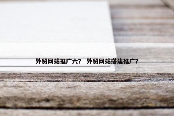 外贸网站推广六？ 外贸网站搭建推广？