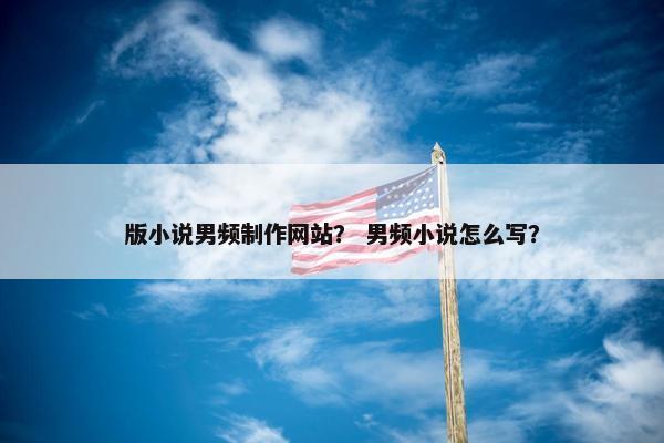 版小说男频制作网站？ 男频小说怎么写？