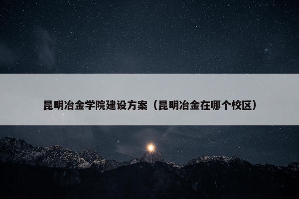 昆明冶金学院建设方案（昆明冶金在哪个校区）