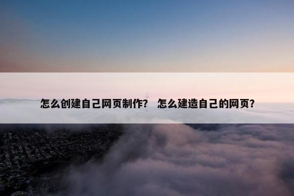 怎么创建自己网页制作？ 怎么建造自己的网页？