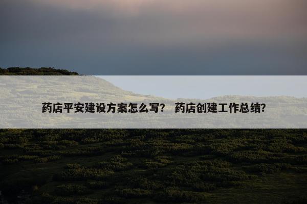 药店平安建设方案怎么写？ 药店创建工作总结？