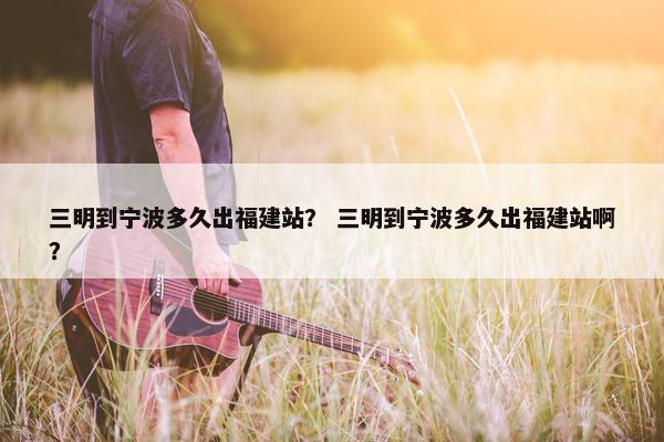三明到宁波多久出福建站？ 三明到宁波多久出福建站啊？