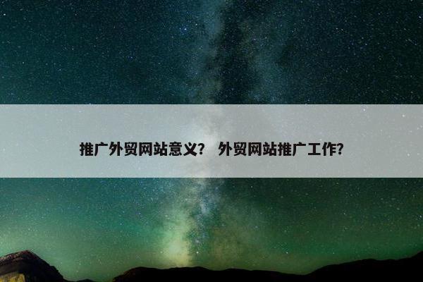 推广外贸网站意义？ 外贸网站推广工作？