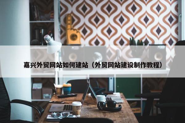 嘉兴外贸网站如何建站（外贸网站建设制作教程）