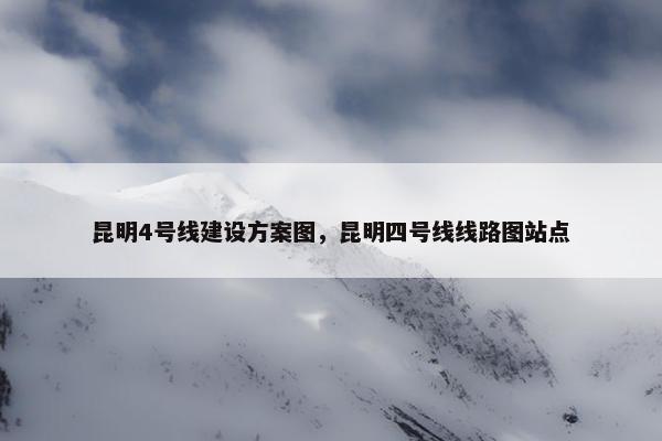 昆明4号线建设方案图，昆明四号线线路图站点