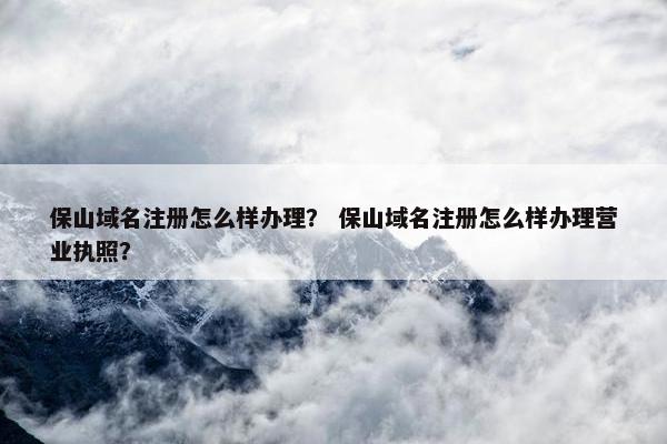保山域名注册怎么样办理？ 保山域名注册怎么样办理营业执照？