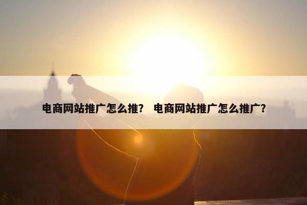 电商网站推广怎么推？ 电商网站推广怎么推广？