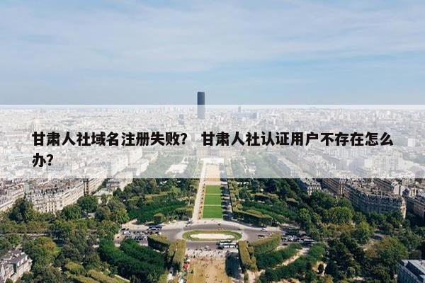 甘肃人社域名注册失败？ 甘肃人社认证用户不存在怎么办？