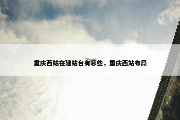 重庆西站在建站台有哪些，重庆西站布局