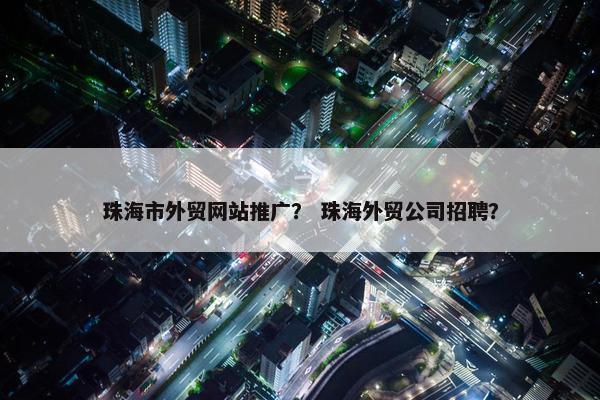珠海市外贸网站推广？ 珠海外贸公司招聘？