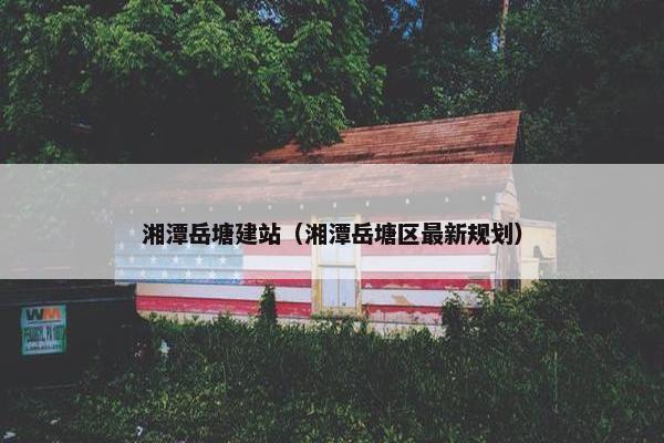 湘潭岳塘建站（湘潭岳塘区最新规划）