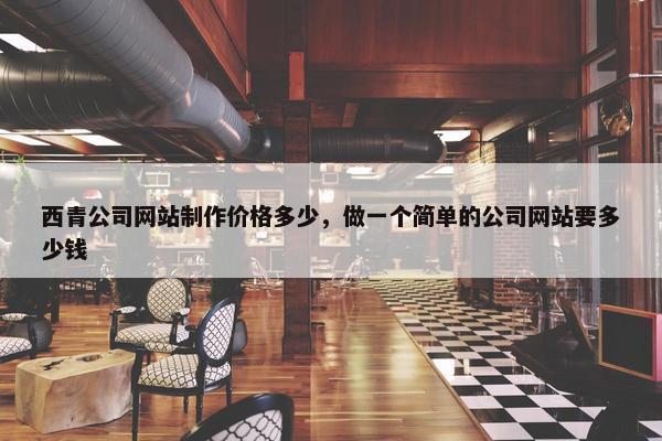 西青公司网站制作价格多少，做一个简单的公司网站要多少钱