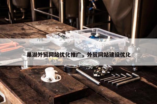 巢湖外贸网站优化推广，外贸网站建设优化