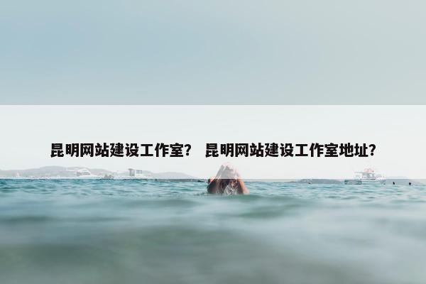 昆明网站建设工作室？ 昆明网站建设工作室地址？