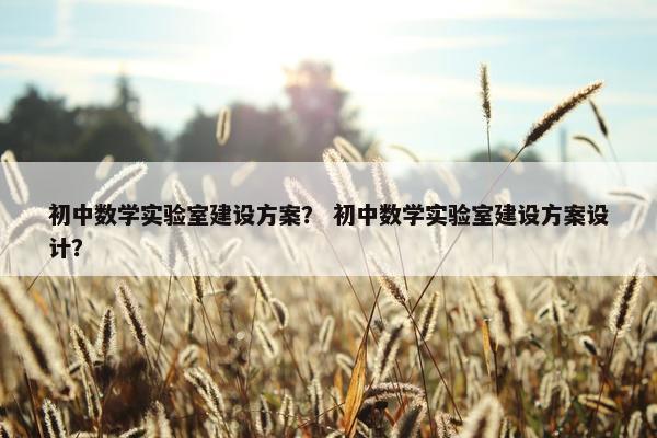 初中数学实验室建设方案？ 初中数学实验室建设方案设计？