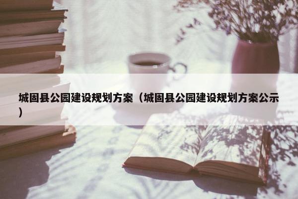 城固县公园建设规划方案（城固县公园建设规划方案公示）
