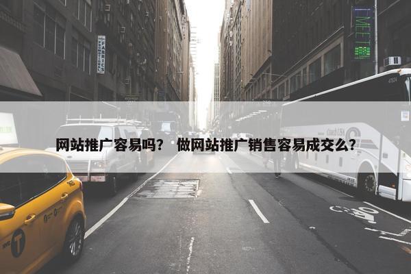 网站推广容易吗？ 做网站推广销售容易成交么？