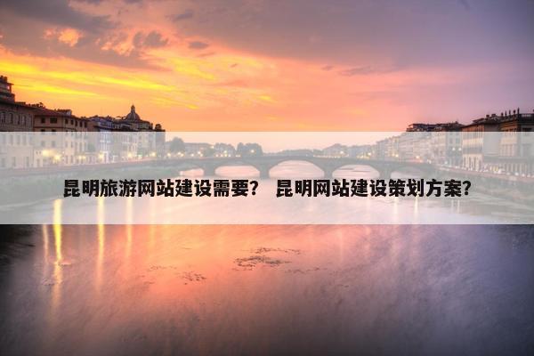 昆明旅游网站建设需要？ 昆明网站建设策划方案？