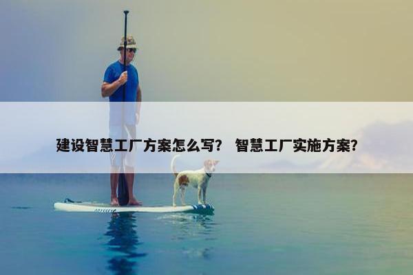 建设智慧工厂方案怎么写？ 智慧工厂实施方案？