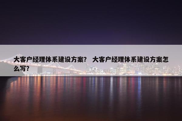 大客户经理体系建设方案？ 大客户经理体系建设方案怎么写？