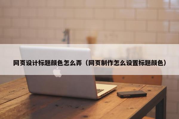 网页设计标题颜色怎么弄（网页制作怎么设置标题颜色）