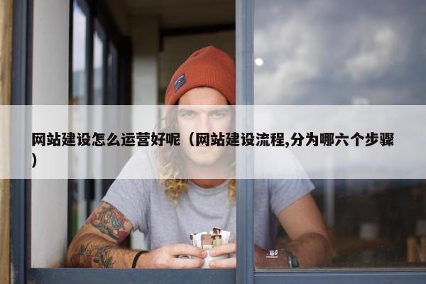 网站建设怎么运营好呢（网站建设流程,分为哪六个步骤）