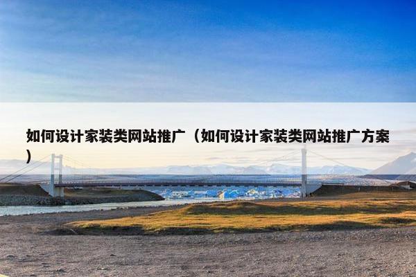 如何设计家装类网站推广（如何设计家装类网站推广方案）