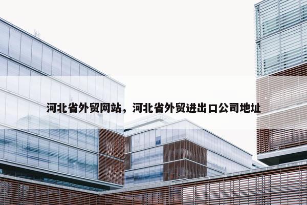 河北省外贸网站，河北省外贸进出口公司地址