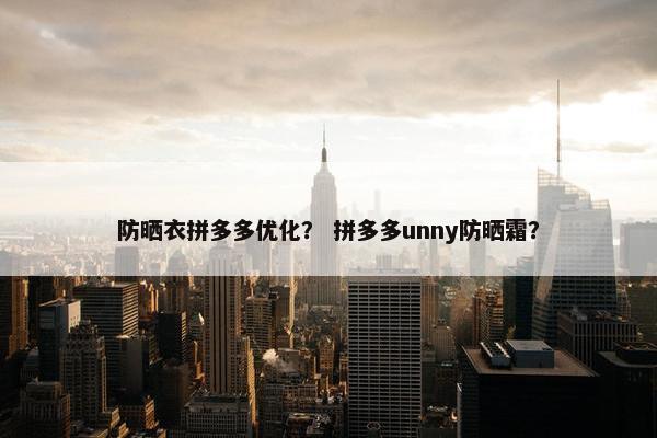 防晒衣拼多多优化？ 拼多多unny防晒霜？