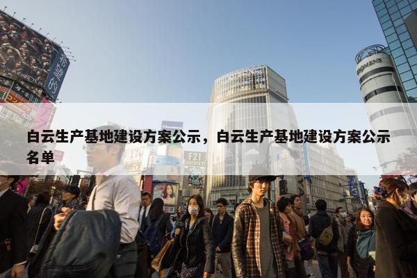 白云生产基地建设方案公示，白云生产基地建设方案公示名单