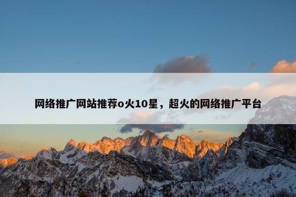 网络推广网站推荐o火10星，超火的网络推广平台