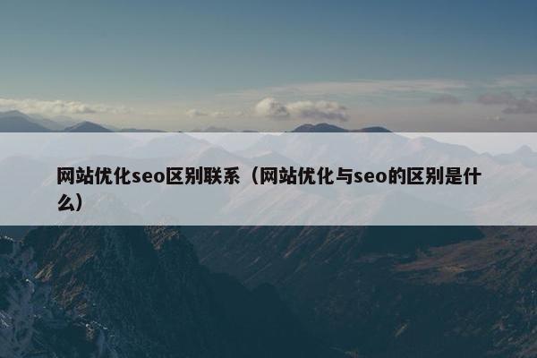 网站优化seo区别联系（网站优化与seo的区别是什么）