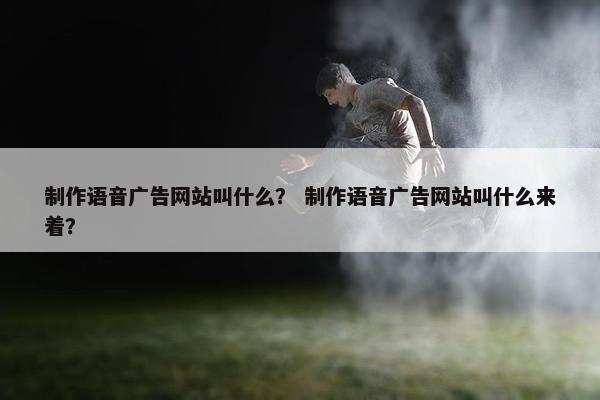 制作语音广告网站叫什么？ 制作语音广告网站叫什么来着？