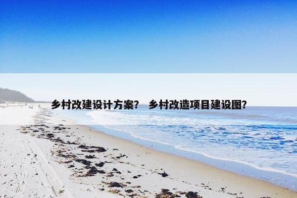 乡村改建设计方案？ 乡村改造项目建设图？
