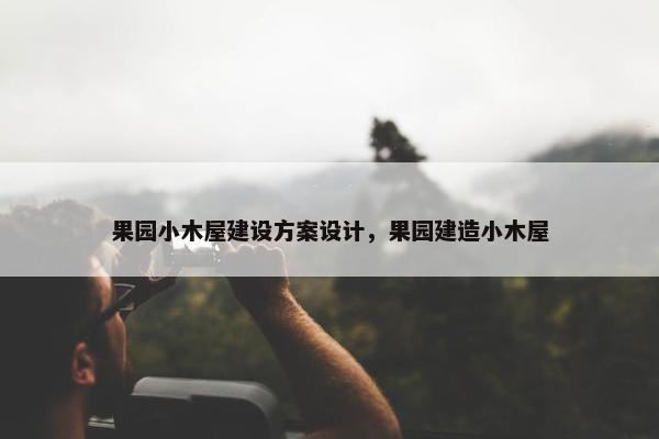 果园小木屋建设方案设计，果园建造小木屋